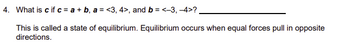 4. What is c if c = a + b, a = <3, 4>, and b = <-3, -4>?
This is called a state of equilibrium. Equilibrium occurs when equal forces pull in opposite
directions.