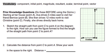 Vocabulary: component, initial point, magnitude, resultant, scalar, terminal point, vector
Prior Knowledge Questions (Do these BEFORE using the Gizmo.)
Starting at her house (point A), Ava drives 5 miles east to visit her
friend Bernice (point B). She then drives 12 miles north to visit
Christine (point C). Finally, she drives directly back home.
1. Sketch the straight path from point C to point A on the diagram
to the right. How can you use the figure formed to find the length
of the straight path from point C to point A?
2. Calculate the distance from point C to point A. Show your work
in the space to the right. Distance =_
12 miles
A•
B
5 miles