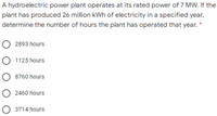 A hydroelectric power plant operates at its rated power of 7 MW. If the
plant has produced 26 million kWh of electricity in a specified year,
determine the number of hours the plant has operated that year.
2893 hours
1125 hours
8760 hours
2460 hours
O 3714 hours
