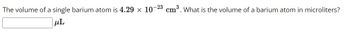 The volume of a single barium atom is 4.29 x 10-23 cm³. What is the volume of a barium atom in microliters?
μL