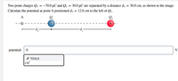 Two point charges Q = -70.0 µC and Q2 = 30.0 µC are separated by a distance di = 30.0 cm, as shown in the image.
Calculate the potential at point A positioned dɔ = 12.0 cm to the left of Q1.
A
-'p-
potential: 0
V
+ TOOLS
x10"
