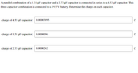 A parallel combination of a 1.31 µF capacitor and a 2.73 pF capacitor is connected in series to a 4.53 µF capacitor. This
three-capacitor combination is connected to a 19.5 V battery. Determine the charge on each capacitor.
charge of 4.53 uF capacitor: 0.00003895
C
charge of 1.31 µF capacitor: 0.0000096
charge of 2.73 uF capacitor: 0.0000242
C
