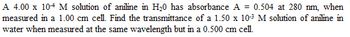 A 4.00 x 104 M solution of aniline in H₂0 has absorbance A = 0.504 at 280 nm, when
measured in a 1.00 cm cell. Find the transmittance of a 1.50 x 10-³ M solution of aniline in
water when measured at the same wavelength but in a 0.500 cm cell.