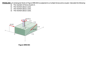 PROBLEM 1: A rectangular block on Figure SRB 003 is subjected to a multiple forces and a couple. Calculate the following:
a) The resultant of force at point A.
b) The moment about x-axis.
c) The moment about y-axis.
d) The moment about z-axis.
20 kN
A
35 kN-m
q
1m
1m
Figure SRB 003
1m
40 kN
3m
1m
-y