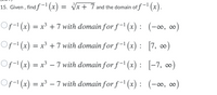 15. Given , find f-1 (x) = Vx+ 7 and the domain of f' (x).
(x +
if -1 (x).
Of-1 (x)
= x³ + 7 with domain for f-1 (x): (-∞, ∞)
Of- (x) = x³ +7 with domain for f ¯' (x) : [7, ∞)
Of-1 (x) = x³ – 7 with domain for f-' (x) : [-7, ∞)
Of- (x) = x³ – 7 with domain for f ¯1 (x) : (-∞, ∞)
