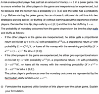 .A risk-averse poker player has just bet an amount of money s =
1 in a poker game. He
is unsure whether the other players in the game are inexperienced or experienced, but
he believes that the former has a probability pe (0,1) and the latter has a probability
1- p. Before starting the poker game, he can choose to allocate his unit time into two
strategies: playing safe (S) or bluffing (B) without learning about the experience of other
players. Denote the time he plays safe by a E [0,1] and the time he bluffs by 1
a.
The probability of monetary outcomes from the game depends on the time he plays safe
and bluffs as follows:
If the other players in the game are inexperienced, he either gets a proportional
return on his bet by r e (0,1/2) with probability a1/2/K, a proportional return 2r with
probability (1 – a)/2/K, or loses all his money with the remaining probability (K >
-
a1/2 + (1 – a)1/2 for all a e [0,1]).
If the other players in the game are experienced, he either gets a proportional return
on his bet by -r with probability a/2/K, a proportional return -2r with probability
(1 – a)/2/K, or loses all his money with the remaining probability (K > a/2 +
(1 – a)1/2 for all a e [0,1]).
The poker player's preferences over the monetary outcomes are represented by the
Bernoullian utility function u (s) = s!/2.
(i) Formulate the expected utility function of this player over the poker game. Explain
your formulation.
