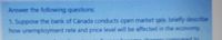 Answer the following questions:
1. Suppose the bank of Canada conducts open market sale, briefly describe
how unemployment rate and price level will be affected in the economy.
ad to
