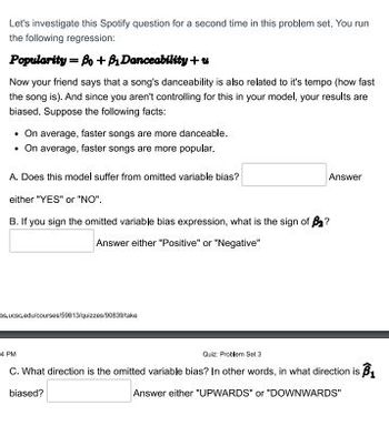 Let's investigate this Spotify question for a second time in this problem set. You run
the following regression:
Popularity = Bo + B₁ Danceability +
Now your friend says that a song's danceability is also related to it's tempo (how fast
the song is). And since you aren't controlling for this in your model, your results are
biased. Suppose the following facts:
• On average, faster songs are more danceable.
. On average, faster songs are more popular.
A. Does this model suffer from omitted variable bias?
either "YES" or "NO".
B. If you sign the omitted variable bias expression, what is the sign of B₂?
Answer either "Positive" or "Negative"
Answer
succedulcourses/59813/quizzes90539
4 PM
Quiz Problem Set 3
C. What direction is the omitted variable bias? In other words, in what direction is ₁
biased?
Answer either "UPWARDS" or "DOWNWARDS"