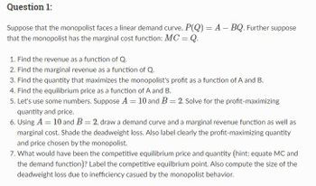 Question 1:
-
Suppose that the monopolist faces a linear demand curve, P(Q) = A - BQ. Further suppose
that the monopolist has the marginal cost function: MC = Q.
1. Find the revenue as a function of Q.
2. Find the marginal revenue as a function of Q.
3. Find the quantity that maximizes the monopolist's profit as a function of A and B.
4. Find the equilibrium price as a function of A and B.
5. Let's use some numbers. Suppose A = 10 and B = 2. Solve for the profit-maximizing
quantity and price.
6. Using A = 10 and B = 2, draw a demand curve and a marginal revenue function as well as
marginal cost. Shade the deadweight loss. Also label clearly the profit-maximizing quantity
and price chosen by the monopolist.
7. What would have been the competitive equilibrium price and quantity (hint: equate MC and
the demand function)? Label the competitive equilbrium point. Also compute the size of the
deadweight loss due to inefficiency casued by the monopolist behavior.