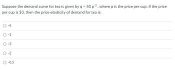 Suppose the demand curve for tea is given by q = 40 p², where p is the price per cup. If the price
per cup is $3, then the price elasticity of demand for tea is:
O-1
O
-3
O-2
-0.5