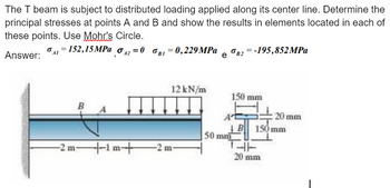 The T beam is subject to distributed loading applied along its center line. Determine the
principal stresses at points A and B and show the results in elements located in each of
these points. Use Mohr's Circle.
Answer:
σ = 152,15 MPa σ2=0 σBI=0,229 MPa
B2=-195,852MPa
e
12 kN/m
150 mm
B
20 mm
B 150 mm
50 mm
-2m-1m+
-2 m-
20 mm