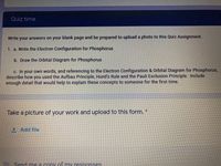 Quiz time
Write your answers on your blank page and be prepared to upload a photo to this Quiz Assignment.
1. a. Write the Electron Configuration for Phosphorus
b. Draw the Orbital Diagram for Phosphorus
c. In your own words, and referencing to the Electron Configuration & Orbital Diagram for Phosphorus,
describe how you used the Aufbau Principle, Hund's Rule and the Pauli Exclusion Principle. Include
enough detail that would help to explain these concepts to someone for the first time.
Take a picture of your work and upload to this form. *
1 Add file
Send me a cony of my responses
