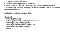 Q2: Continue with Animal class:
a) Copy the previous program to a new file.
b) Write Constructor with two parameter, and initialize species and age.
c) Write default constructor, initialize species to "unknown", age to 0, Implemer
constructor delegation
Use following main() to test your class.
int main() {
Animal a,b("Dog",10);
cout<<a.getSpecies()<<endl; // print unknown
cout<<a.getAge()<<endl; // print 0
cout<<b.getSpecies()<<endl; // print dog
cout<<b.getAge()<<endl; // print 10
return 0;
}
