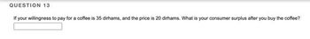 QUESTION 13
If your willingness to pay for a coffee is 35 dirhams, and the price is 20 dirhams. What is your consumer surplus after you buy the coffee?