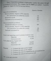 schedule for August for the first process follows:
Timex Corporation produces a high-quality watches that passes through
two
production processes. The company uses the FIFO cost method. A quantity
Quantity Schedule
Units to be accounted for:
Work in process, August I (75% materials,
40% conversion cost added last month)
120
Started this month
560
Total units to be accounted for
680
Units accounted for as follows:
Transferred to the next process
600
Work in process, August 31 (50% materials,
25% conversion cost added this month)
80
Total units accounted for
680
Costs in the beginning work in process inventory were:
P114,000
Materials
Conversion cost
32,000
Costs added during August were:
718,000
Materials
402,000
Conversion cost
1. Compute the total cost for August.
2. Compute the unit cost for August.
3. Compute the cost of completed goods and transferred out.
4. Compute the cost of work in process end.
Required:
Note: use the table at the back
