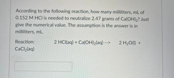 According to the following reaction, how many milliliters, mL of
0.152 M HCI is needed to neutralize 2.47 grams of Ca(OH)2? Just
give the numerical value. The assumption is the answer is in
milliliters, mL.
Reaction:
CaCl₂(aq)
2 HCl(aq) + Ca(OH)₂(aq) --- 2 H₂O(l) +