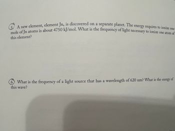 A new element, element Jn, is discovered on a separate planet. The energy requires to ionize one
mole of Jn atoms is about 4750 kJ/mol. What is the frequency of light necessary to ionize one atom of
this element?
6. What is the frequency of a light source that has a wavelength of 620 nm? What is the
energy
this wave?
of