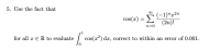 Use the fact that
(-1)"x²n
cos(x) = L(2n)!
n=0
for all x eR to evaluate
cos(x²) dæ, correct to within an error of 0.001.
