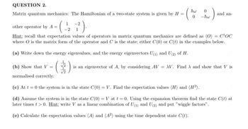 QUESTION 2.
Matrix quantum mechanics: The Hamiltonian of a two-state system is given by H =
other operator by A =
(
1 -2
-2 1
(
hw
0
and an-
0 -ħw
Hint: recall that expectation values of operators in matrix quantum mechanics are defined as (0) = COC
where O is the matrix form of the operator and C is the state; either C(0) or C(t) in the examples below.
(a) Write down the energy eigenvalues, and the energy eigenvectors U(1) and U(2) of H.
(b) Show that V
=
(
is an eigenvector of A, by considering AV = XV. Find A and show that V is
normalised correctly.
(c) At t = 0 the system is in the state C(0) = V. Find the expectation values (H) and (H2).
(d) Assume the system is in the state C(0) = V at t = 0. Using the expansion theorem find the state C(t) at
later times >0. Hint: write V as a linear combination of U(1) and U(2) and put "wiggle factors".
(e) Calculate the expectation values (A) and (A2) using the time dependent state C(t).