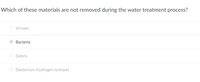 Which of these materials are not removed during the water treatment process?
Viruses
Bacteria
O Debris
O Deuterium (hydrogen isotope)
