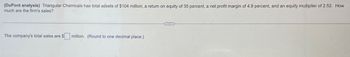 (DuPont analysis) Triangular Chemicals has total assets of $104 million, a return on equity of 35 percent, a net profit margin of 4.9 percent, and an equity multiplier of 2.52. How
much are the firm's sales?
The company's total sales are $ million. (Round to one decimal place.)