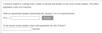 A research student is working with a culture of bacteria that doubles in size every twenty minutes. The initial
population count was 4 bacteria.
Write an exponential equation representing this situation. Use t to represent hours.
P(t) =
Preview
To the nearest whole number, what is the population size after 2 hours?
bacteria
