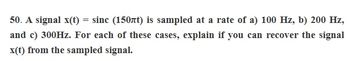 50. A signal x(t) =
=
sinc (150nt) is sampled at a rate of a) 100 Hz, b) 200 Hz,
and c) 300Hz. For each of these cases, explain if you can recover the signal
x(t) from the sampled signal.