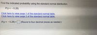 Find the indicated probability using the standard normal distribution.
P(z< - 0.28)
Click here to view page 1 of the standard normal table.
Click here to view page 2 of the standard normal table.
P(z< - 0.28) =
(Round to four decimal places as needed.)
