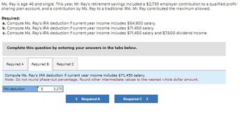 Ms. Ray is age 46 and single. This year, Mr. Ray's retirement savings included a $2,730 employer contribution to a qualified profit-
sharing plan account, and a contribution by Ms. Ray to a traditional IRA. Mr. Ray contributed the maximum allowed.
Required:
a. Compute Ms. Ray's IRA deduction if current year income includes $54,900 salary.
b. Compute Ms. Ray's IRA deduction if current year income includes $71,450 salary.
c. Compute Ms. Ray's IRA deduction if current year income includes $71,450 salary and $7,600 dividend income.
Complete this question by entering your answers in the tabs below.
Required A Required B Required C
Compute Ms. Ray's IRA deduction if current year income includes $71,450 salary.
Note: Do not round phase-out percentage. Round other intermediate values to the nearest whole dollar amount.
IRA deduction
$
3.270
< Required A
Required C >