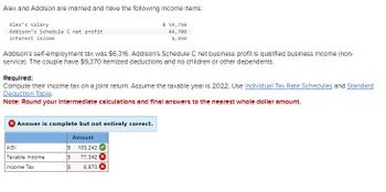Alex and Addison are married and have the following income Items:
Alex's salary
$ 59,750
44,700
Addison's Schedule C net profit
Interest income
1,950
Addison's self-employment tax was $6,316. Addison's Schedule C net business profit is qualified business Income (non-
service). The couple have $9,370 Itemized deductions and no children or other dependents.
Required:
Compute their income tax on a joint return. Assume the taxable year is 2022. Use Individual Tax Rate Schedules and Standard
Deduction Table.
Note: Round your intermediate calculations and final answers to the nearest whole dollar amount.
Answer is complete but not entirely correct.
Amount
S 103,242
S
$
AGI
Taxable Income
Income Tax
77,342 x
8,870 X