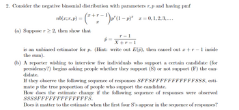 2. Consider the negative binomial distribution with parameters r,p and having pmf
nb(x;r,p) =
Ꮖ
(* + r − ¹) p*(1 − p)²
p'(1-p) x = 0, 1, 2, 3, … ….
(a) Supposer 2, then show that
T-1
p =
X+r−1
is an unbiased estimator for p. (Hint: write out E(p), then cancel out x+r −1 inside
the sum).
(b) A reporter wishing to interview five individuals who support a certain candidate (for
presidency?) begins asking people whether they support (S) or not support (F) the can-
didate.
If they observe the following sequence of responses SFFSfffffffffffSSS, esti-
mate p the true proportion of people who support the candidate.
How does the estimate change if the following sequence of responses were observed
ssssfffffffffffffs.
Does it matter to the estimate when the first four S's appear in the sequence of responses?