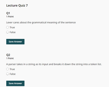 Lecture Quiz 7
Q1
1 Point
Lexer cares about the grammatical meaning of the sentence
True
False
Save Answer
Q2
1 Point
A parser takes in a string as its input and breaks it down the string into a token list.
True
False
Save Answer