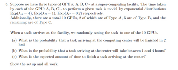 5. Suppose we have three types of GPU's: A, B, C - at a super-computing facility. The time taken
by each of the GPU: A, B, C - to perform a given task is model by exponential distributions
Exp(A4), Exp(λB = 1), Exp(Ac = 0.2) respectively.
Additionally, there are a total 10 GPUs, 2 of which are of Type A, 5 are of Type B, and the
remaining are of Type C.
When a task arrrives at the facility, we randomly assing the task to one of the 10 GPUs.
(a) What is the probability that a task arriving at the computing center will be finished in 2
hrs?
(b) What is the probability that a task arriving at the center will take between 1 and 4 hours?
(c) What is the expected amount of time to finish a task arriving at the center?
Show the setup and all work.