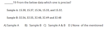 19 From the below data which one is precise?
Sample A: 15.38, 15.37, 15.36, 15.33, and 15.32.
Sample B: 32.56, 32.55, 32.48, 32.49 and 32.48
A) Sample A B) Sample B C) Sample A & B D) None of the mentioned