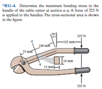 *RII-4. Determine the maximum bending stress in the
handle of the cable cutter at section a-a. A force af 225 N
is applied to the handles. The cross-sectional area is shown
in the figure.
225 N
-125 mm-
100 mm
5 mf
18 mm
12 mm
225 N
