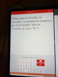 Submit
Question 8 of 20
X Ceng
What ratio of CH;NH, to
CH,NH,* is needed to prepare a
pH 9.70 buffer? (Kb for
CH;NH, is 4.4 x 10-4)
1
3
4
5
C
7
+/-
x 100
Tap here or pull up for additional resources
CO
LO C0
