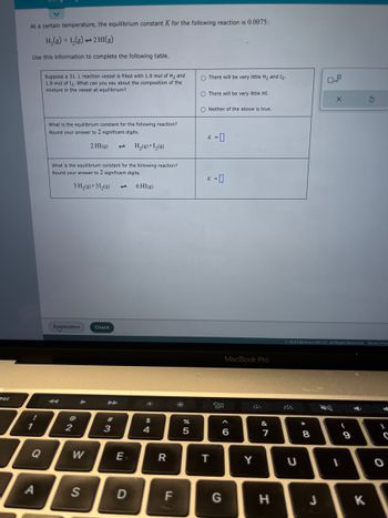 esc
At a certain temperature, the equilibrium constant K for the following reaction is 0.0075:
H₂(g) + 1₂(g) → 2 HI(g)
Use this information to complete the following table.
1
Q
A
Suppose a 31. L reaction vessel is filled with 1.9 mol of H₂ and
1.9 mol of 12. What can you say about the composition of the
mixture in the vessel at equilibrium?
What is the equilibrium constant for the following reaction?
Round your answer to 2 significant digits.
2 HI(g) 1 H₂(g) + 1₂ (9)
What is the equilibrium constant for the following reaction?
Round your answer to 2 significant digits.
3 H₂(9)+31₂(9)
6 HI(g)
Explanation
2
W
S
Check
3
E.
D
*
$
4
R
FL
do 5
%
O There will be very little H₂ and 1₂.
O There will be very little HI.
ONeither of the above is true.
K = 0
K = 0
T
MacBook Pro
20
<CO
6
G
Y
&
7
H
U
© 2023 McGraw Hill LLC. All Rights Reserved. Terms of Us
00
8
X
J
1
(
9
4
S
K
C