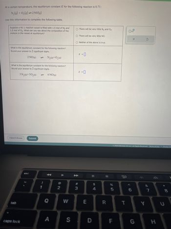 At a certain temperature, the equilibrium constant K for the following reaction is 0.71:
N₂(g) + O₂(g) 2 NO(g)
Use this information to complete the following table.
Suppose a 46. L reaction vessel is filled with 1.5 mol of N₂ and
1.5 mol of O₂. What can you say about the composition of the
mixture in the vessel at equilibrium?
What is the equilibrium constant for the following reaction?
Round your answer to 2 significant digits.
2 NO(g)
N₂(9)+0₂ (9)
What is the equilibrium constant for the following reaction?
Round your answer to 2 significant digits.
3 N₂(9)+30₂(9)
I Don't Know
tab
caps lock
Submit
esc
- 6 NO (9)
!
1
Q
A
2
W
S
O There will be very little N₂ and 0₂.
O There will be very little NO.
ONeither of the above is true.
#3
K = 0
K = 0
E
D
$
4
R
olo 5
%
LL
© 2023 McGraw Hill LLC. All Rights Reserved. Terms of Use | Privacy Ce
F
20
T
X
6
G
S
&
Y
7
H
*
8