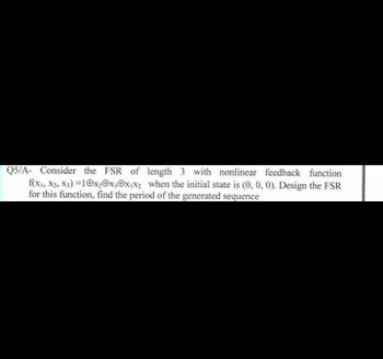 Q5/A- Consider the FSR of length 3 with nonlinear feedback function
f(x1, X2, X3)=10x₂0x30x₁x₂ when the initial state is (0, 0, 0). Design the FSR
for this function, find the period of the generated sequence