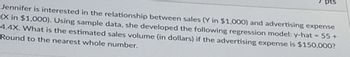 pts
Jennifer is interested in the relationship between sales (Y in $1,000) and advertising expense
(X in $1,000). Using sample data, she developed the following regression model: y-hat
4.4X. What is the estimated sales volume (in dollars) if the advertising expense is $150,000?
Round to the nearest whole number.
<= 55+