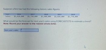 Suppose a firm has had the following historic sales figures.
Year:
2016
Sales $1,420,000
2017
$1,720,000
Next year's sales
2018
2019
2020
$1,600,000 $2,010,000 $1,770,000
What would be the forecast for next year's sales using FORECAST.ETS to estimate a trend?
Note: Round your answer to the nearest whole dollar.
27