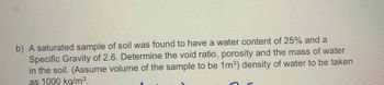 b) A saturated sample of soil was found to have a water content of 25% and a
Specific Gravity of 2.6. Determine the void ratio, porosity and the mass of water
in the soil. (Assume volume of the sample to be 1m³) density of water to be taken
as 1000 kg/m³.
