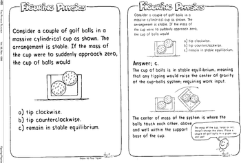 486
THE PHYSICS TEACHER
Vol. 36, Nov. 1998
Figuring Physics
FIGURING PHYSICS
Consider a couple of golf balls in a
massive cylindrical cup as shown. The
arrangement is stable. If the mass of
the cup were to suddenly approach zero,
the cup of balls would
a) tip clockwise.
b) tip counterclockwise.
c) remain in stable equilibrium.
thanx to Paul Tipier
-JANIT!!
FIGURING PHYSies
Consider a couple of golf balls in a
massive cylindrical cup as shown. The
arrangement is stable. If the mass of
the cup were to suddenly approach zero,
the cup of balls would
a) tip clockwise.
b) tip counterclockwise.
c) remain in stable equilibrium.
Answer; c.
The cup of balls is in stable equilibrium, meaning
that any tipping would raise the center of gravity
of the cup-balls system; requiring work input.
The center of mass of the system is where the
balls touch each other, above,
and well within the support
base of the cup.
The mass of the cup. large or nit.
doesn't change the story. Place a
couple of golf balls in a paper cup
and see!
Hamit