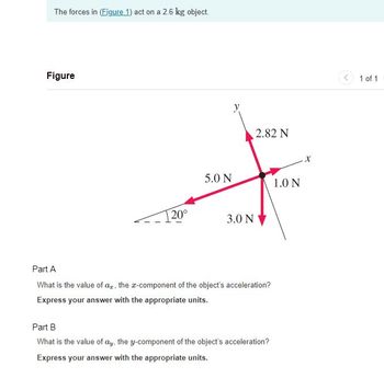 The forces in (Figure 1) act on a 2.6 kg object.
Figure
20°
5.0 N
y
2.82 N
3.0 N
Part A
What is the value of a, the x-component of the object's acceleration?
Express your answer with the appropriate units.
Part B
What is the value of ay, the y-component of the object's acceleration?
Express your answer with the appropriate units.
1.0 N
X
1 of 1