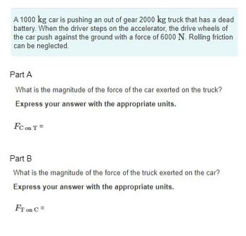 A 1000 kg car is pushing an out of gear 2000 kg truck that has a dead
battery. When the driver steps on the accelerator, the drive wheels of
the car push against the ground with a force of 6000 N. Rolling friction
can be neglected.
Part A
What is the magnitude of the force of the car exerted on the truck?
Express your answer with the appropriate units.
FC on T=
Part B
What is the magnitude of the force of the truck exerted on the car?
Express your answer with the appropriate units.
FT on C =