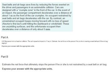 Seat belts and air bags save lives by reducing the forces exerted on
the driver and passengers in an automobile collision. Cars are
designed with a "crumple zone" in the front of the car. In the event of
an impact, the passenger compartment decelerates over a distance of
about 1 m as the front of the car crumples. An occupant restrained by
seat belts and air bags decelerates with the car. By contrast, an
unrestrained occupant keeps moving forward with no loss of speed
(Newton's first law!) until hitting the dashboard or windshield. These
are unyielding surfaces, and the unfortunate occupant then
decelerates over a distance of only about 5 mm.
Part A
A 62 kg person is in a head-on collision. The car's speed at impact is 13 m/s. Estimate the net force on the person if he or she is wearing a seat belt and if the air bag
deploys.
Express your answer with the appropriate units.
Part B
Estimate the net force that ultimately stops the person if he or she is not restrained by a seat belt or air bag.
Express your answer with the appropriate units.