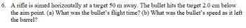 6. A rifle is aimed horizontally at a target 50 m away. The bullet hits the target 2.0 cm below
the aim point. (a) What was the bullet's flight time? (b) What was the bullet's speed as it left
the barrel?