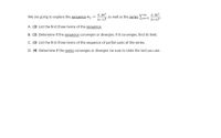 3-2n3
We are going to explore the sequence an =
(n--1)3
3-2n3
as well as the series n-1
(n+1)3
A. (3) List the fırst three terms of the sequence.
B. (3) Determine if the sequence converges or diverges; if it converges, find its limit.
C. (3) List the first three terms of the sequence of partial sums of the series.
D. (4) Determine if the series converges or diverges; be sure to state the test you use.
