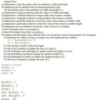 Import Class
a) Implement a class Rectangle with two attributes, width and height.
b) Implement an init method with an optional parameter type.
Set the default value of the attributes of width and height to 1.
c) Implement a display method to print the values of width and height.
d) Implement a setWidth method to assign width to the instance variable.
e) Implement a setHeight method to assign height to the instance variable.
f) Implement a getWidth method to return the value of the instance variable width.
g) Implement a getHeight method to return the value of the instance variable height.
h) Implement an area method to return the value of area of a rectangle.
i) Save Rectangle class as rectangle.py.
j) Import Rectangle class from rectangle.py.
k) Employs the Rectangle class methods above to set and get various measurements of a rectangle.
1) Instantiate two objects of type rectangle, one with arguments one without.
rl = Rectangle (4, 5)
r2 = Rectangle ()
2) Call display() to print width and height.
3) Call area() in print() to display the area of rl and r2.
4) Call setWidth() and setHeight() to update width and height to 6 of r2.
5) Call getWidth() in print() to display the updated width of r2.
6) Call getHeight() in print() to display the updated height of r2.
7) Call area() in print() to display the area of r2.
Example Out put
Width: 4
Height: 5
Area: 20
Width: 1
Height: 1
Area: 1
Get Width: 6
Get Height : 6
Area: 36
