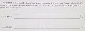 A total of 1.551 F of electricity (1 F = 1 mol e) was required to electrodeposit all of the Zn and Co from a solution of ZnSO
and COSO. The mixture of Zn and Co that was deposited had a mass of 46.96 g. Calculate the masses of ZnSO, and CoSO,
present in the original solution.
mass of ZnSO₂:
mass of COSO:
g